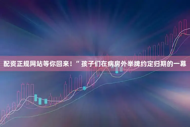 配资正规网站等你回来！”孩子们在病房外举牌约定归期的一幕