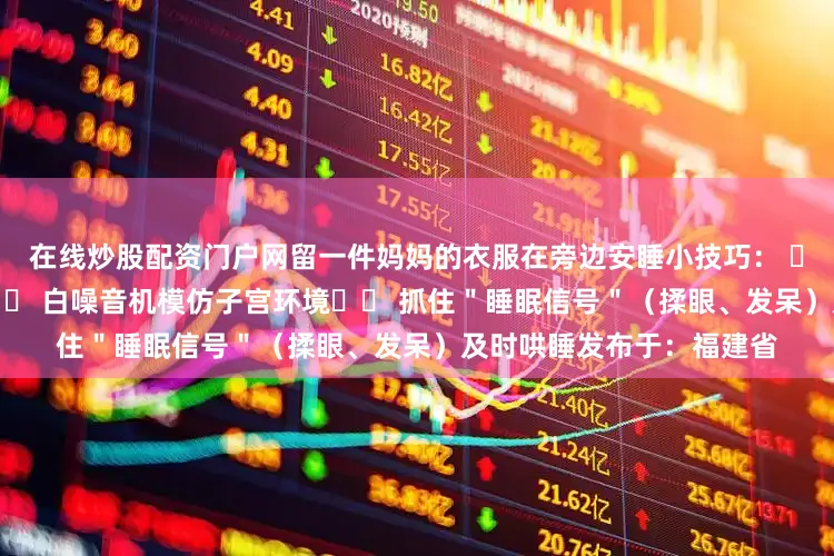 在线炒股配资门户网留一件妈妈的衣服在旁边安睡小技巧： ▪️ 睡前1小时调暗灯光▪️ 白噪音机模仿子宫环境▪️ 抓住＂睡眠信号＂（揉眼、发呆）及时哄睡发布于：福建省