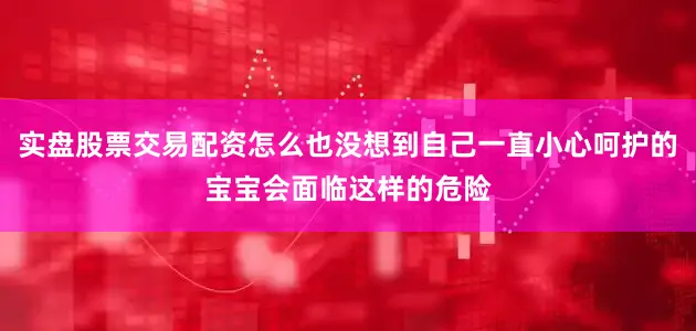 实盘股票交易配资怎么也没想到自己一直小心呵护的宝宝会面临这样的危险
