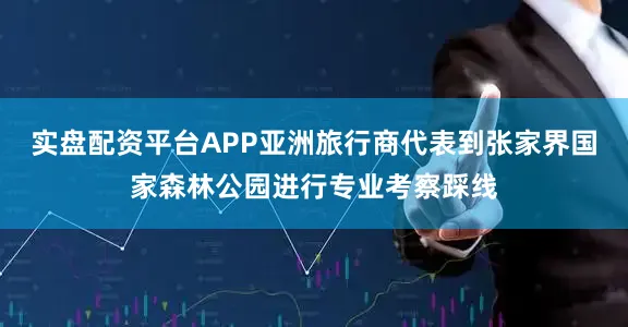 实盘配资平台APP亚洲旅行商代表到张家界国家森林公园进行专业考察踩线