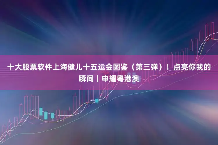十大股票软件上海健儿十五运会图鉴(第三弹)!点亮你我的瞬间|申耀粤港澳